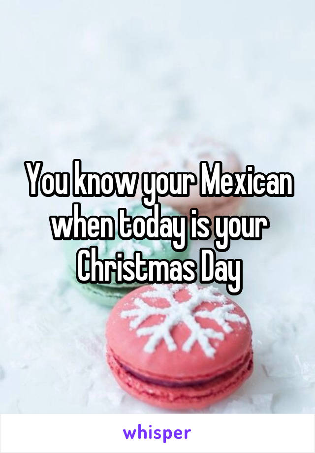 You know your Mexican when today is your Christmas Day