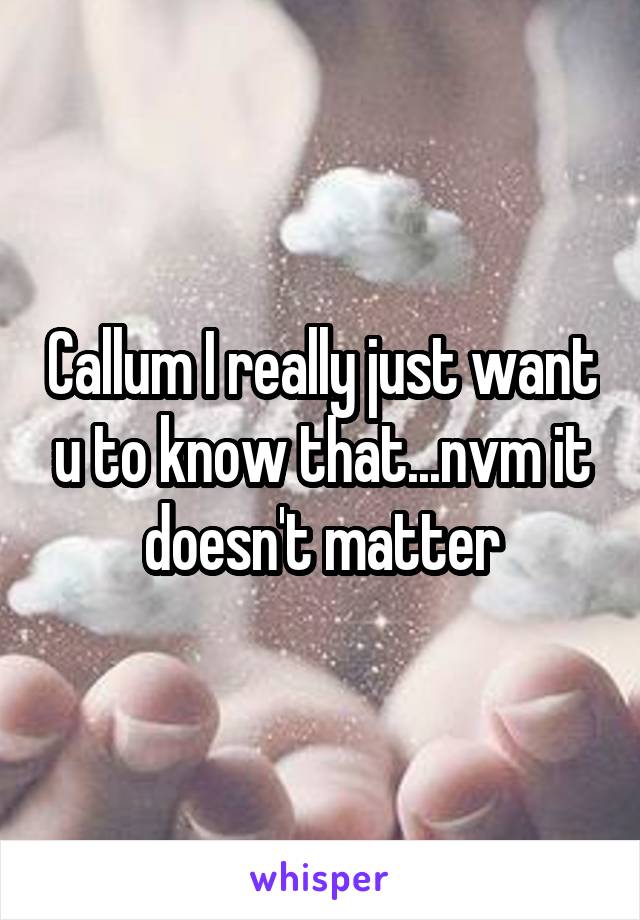 Callum I really just want u to know that...nvm it doesn't matter