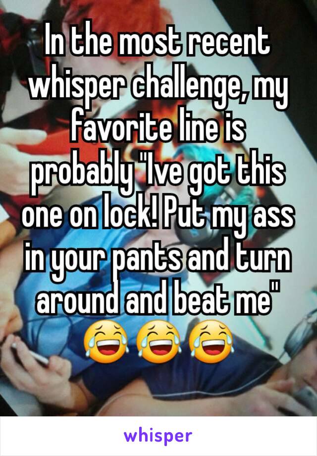 In the most recent whisper challenge, my favorite line is probably "Ive got this one on lock! Put my ass in your pants and turn around and beat me" 😂😂😂