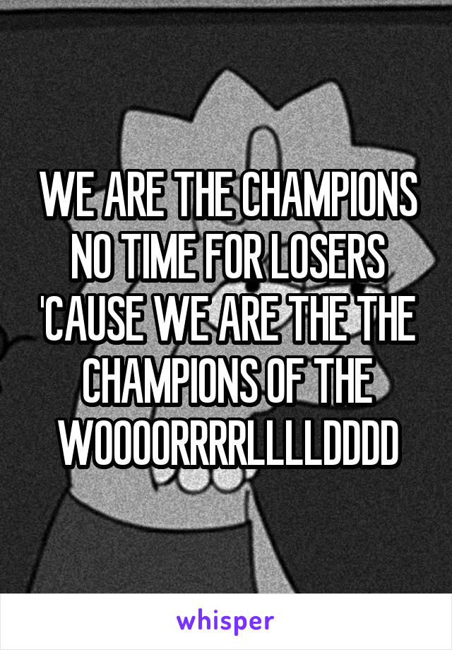 WE ARE THE CHAMPIONS NO TIME FOR LOSERS 'CAUSE WE ARE THE THE CHAMPIONS OF THE WOOOORRRRLLLLDDDD