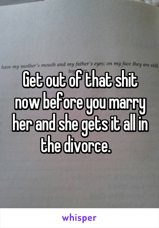 Get out of that shit now before you marry her and she gets it all in the divorce.   