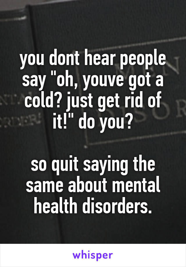 you dont hear people say "oh, youve got a cold? just get rid of it!" do you?

so quit saying the same about mental health disorders.