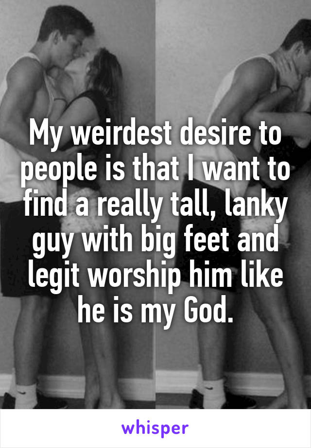 My weirdest desire to people is that I want to find a really tall, lanky guy with big feet and legit worship him like he is my God.