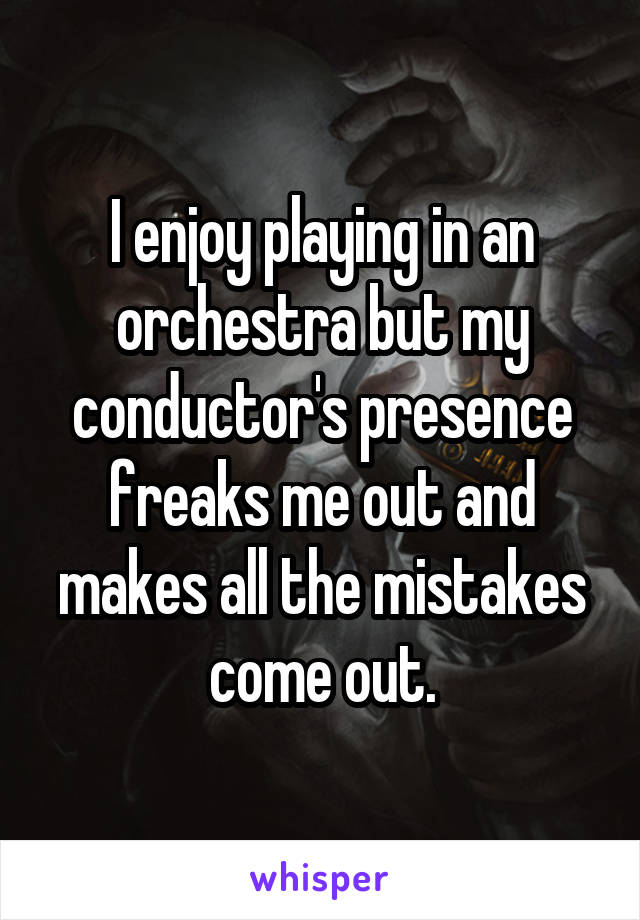 I enjoy playing in an orchestra but my conductor's presence freaks me out and makes all the mistakes come out.