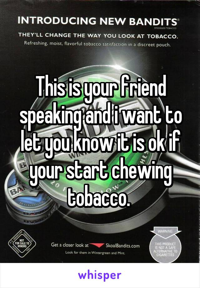 This is your friend speaking and i want to let you know it is ok if your start chewing tobacco. 