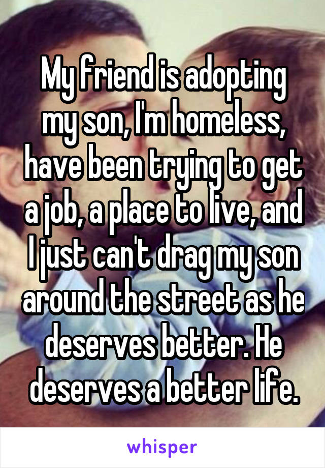 My friend is adopting my son, I'm homeless, have been trying to get a job, a place to live, and I just can't drag my son around the street as he deserves better. He deserves a better life.