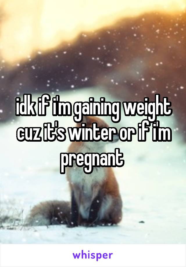 idk if i'm gaining weight cuz it's winter or if i'm pregnant 