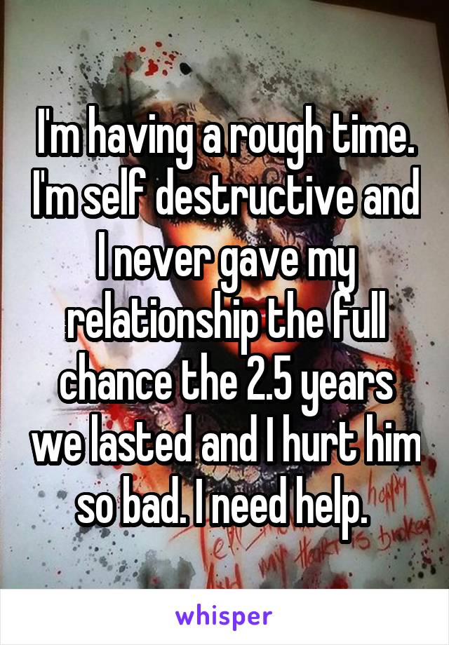 I'm having a rough time. I'm self destructive and I never gave my relationship the full chance the 2.5 years we lasted and I hurt him so bad. I need help. 