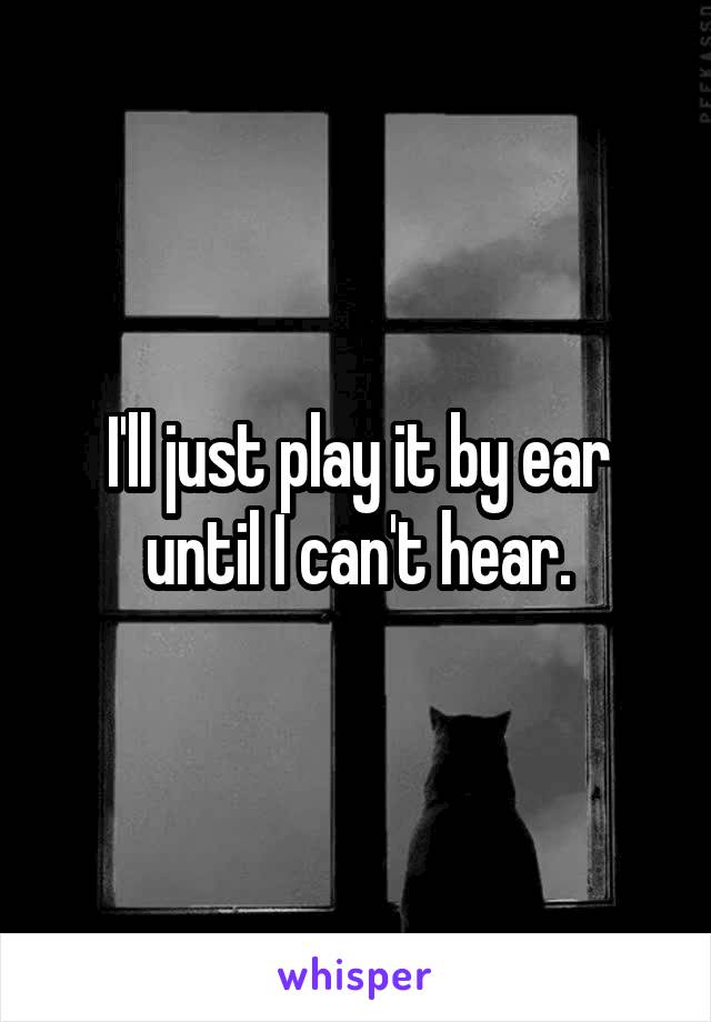 I'll just play it by ear until I can't hear.