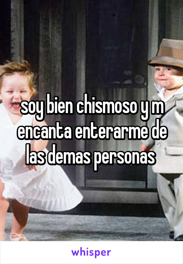 soy bien chismoso y m encanta enterarme de las demas personas 