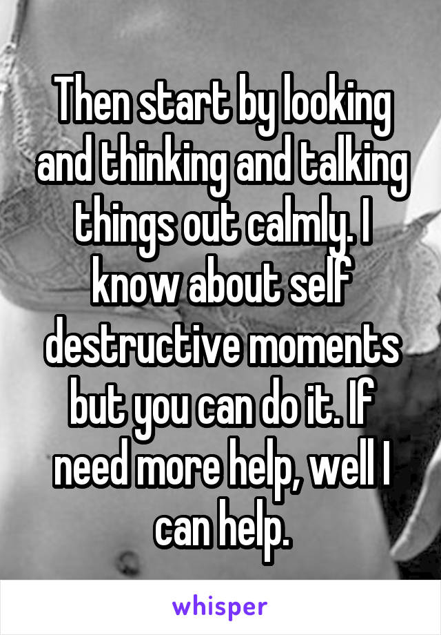 Then start by looking and thinking and talking things out calmly. I know about self destructive moments but you can do it. If need more help, well I can help.