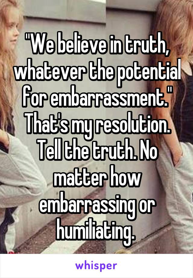 "We believe in truth, whatever the potential for embarrassment." That's my resolution. Tell the truth. No matter how embarrassing or humiliating. 