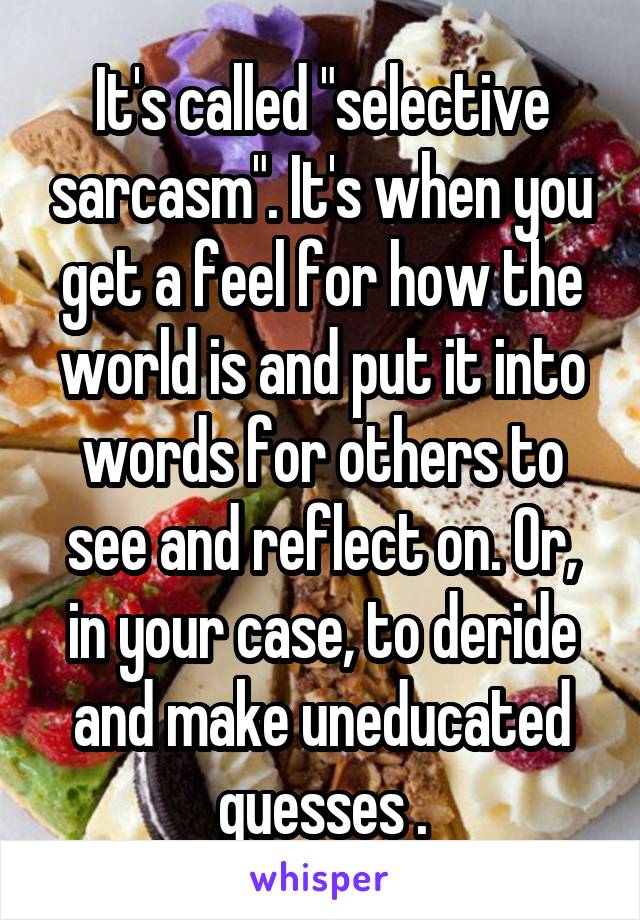 It's called "selective sarcasm". It's when you get a feel for how the world is and put it into words for others to see and reflect on. Or, in your case, to deride and make uneducated guesses .