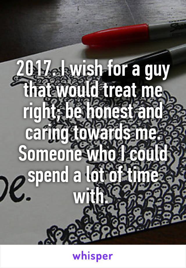 2017. I wish for a guy that would treat me right; be honest and caring towards me. Someone who I could spend a lot of time with. 