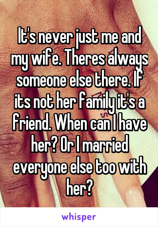 It's never just me and my wife. Theres always someone else there. If its not her family it's a friend. When can I have her? Or I married everyone else too with her?