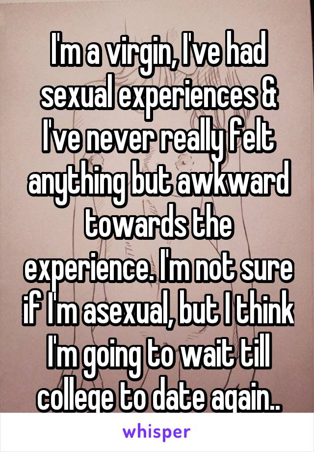 I'm a virgin, I've had sexual experiences & I've never really felt anything but awkward towards the experience. I'm not sure if I'm asexual, but I think I'm going to wait till college to date again..