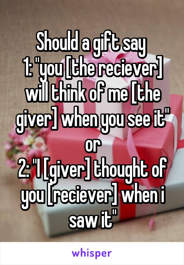 Should a gift say 
1: "you [the reciever] will think of me [the giver] when you see it" or
2: "I [giver] thought of you [reciever] when i saw it"