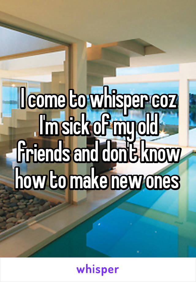 I come to whisper coz I'm sick of my old friends and don't know how to make new ones 