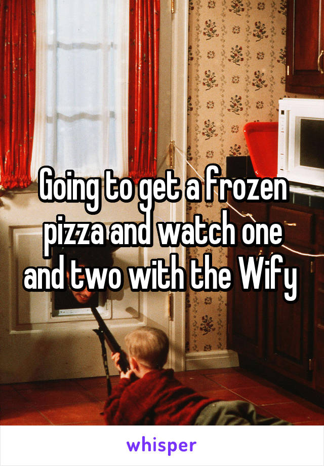 Going to get a frozen pizza and watch one and two with the Wify 