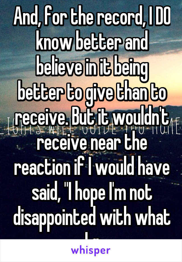 And, for the record, I DO know better and believe in it being better to give than to receive. But it wouldn't receive near the reaction if I would have said, "I hope I'm not disappointed with what I g