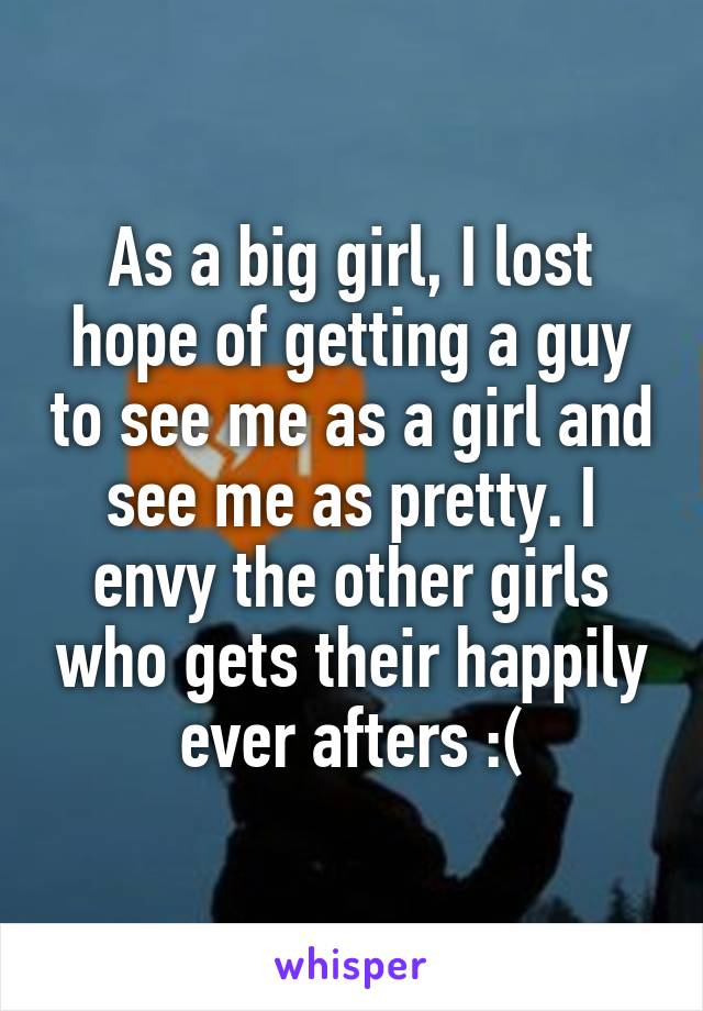 As a big girl, I lost hope of getting a guy to see me as a girl and see me as pretty. I envy the other girls who gets their happily ever afters :(