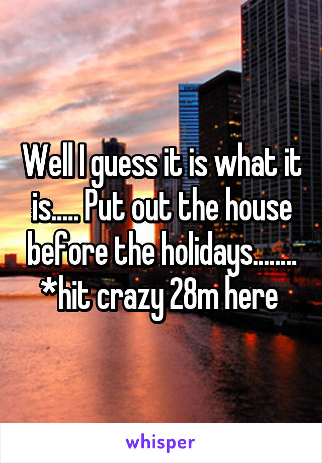 Well I guess it is what it is..... Put out the house before the holidays........ *hit crazy 28m here 