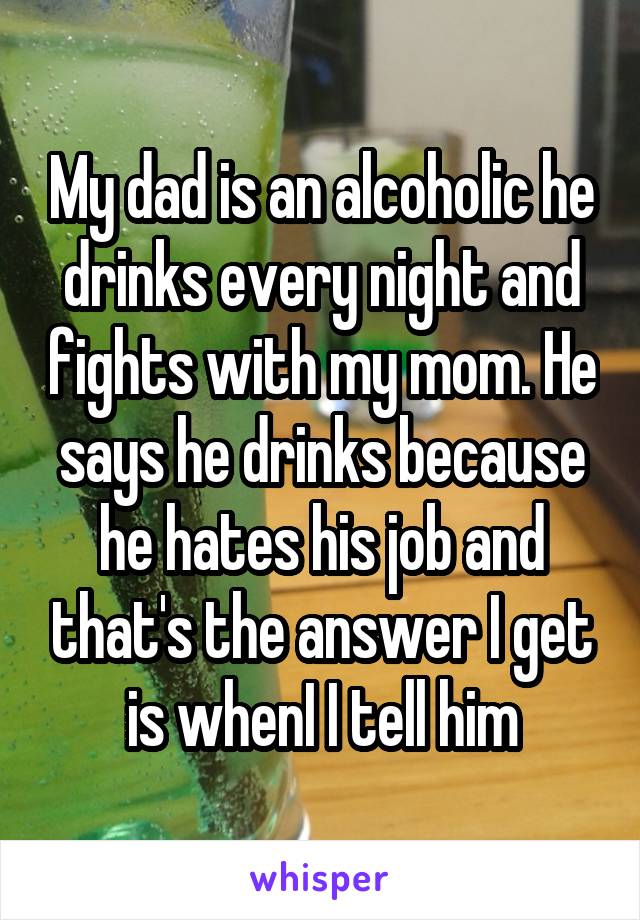 My dad is an alcoholic he drinks every night and fights with my mom. He says he drinks because he hates his job and that's the answer I get is whenI I tell him