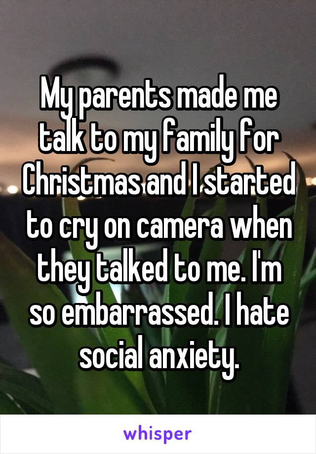 My parents made me talk to my family for Christmas and I started to cry on camera when they talked to me. I'm so embarrassed. I hate social anxiety.