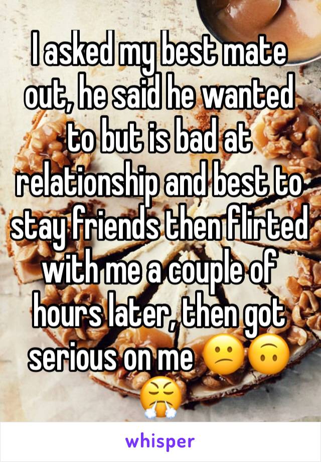 I asked my best mate out, he said he wanted to but is bad at relationship and best to stay friends then flirted with me a couple of hours later, then got serious on me 😕🙃😤