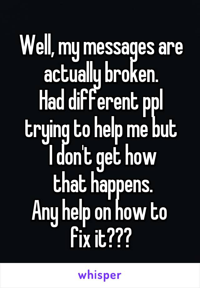 Well, my messages are actually broken.
Had different ppl trying to help me but
 I don't get how
 that happens.
Any help on how to 
fix it???