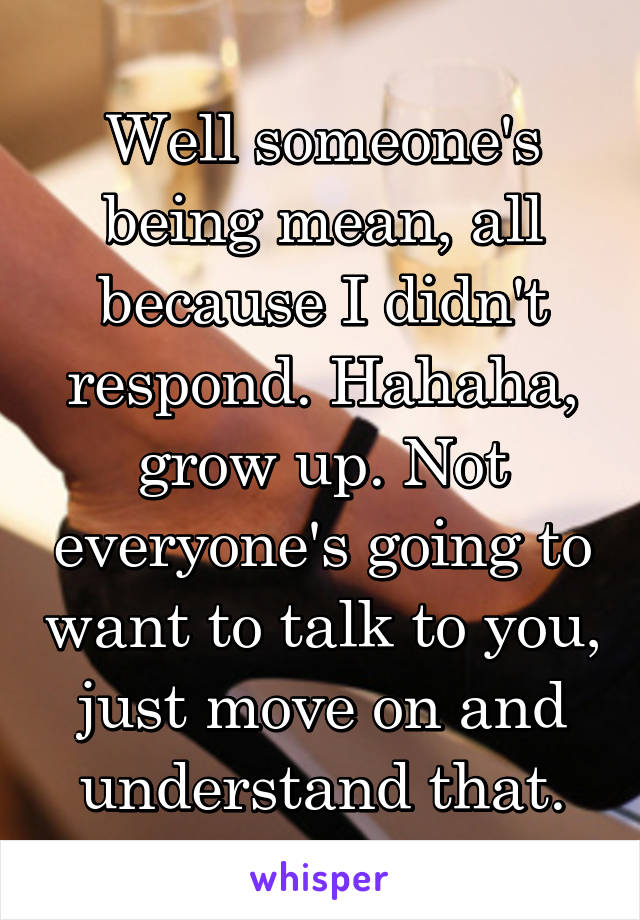 Well someone's being mean, all because I didn't respond. Hahaha, grow up. Not everyone's going to want to talk to you, just move on and understand that.