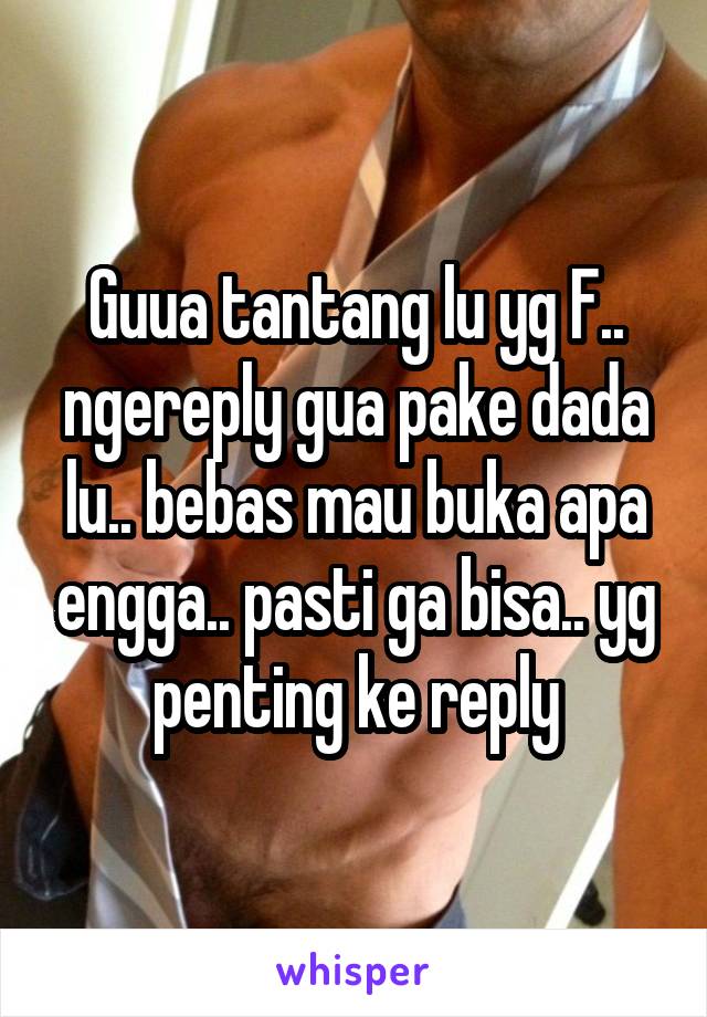 Guua tantang lu yg F.. ngereply gua pake dada lu.. bebas mau buka apa engga.. pasti ga bisa.. yg penting ke reply