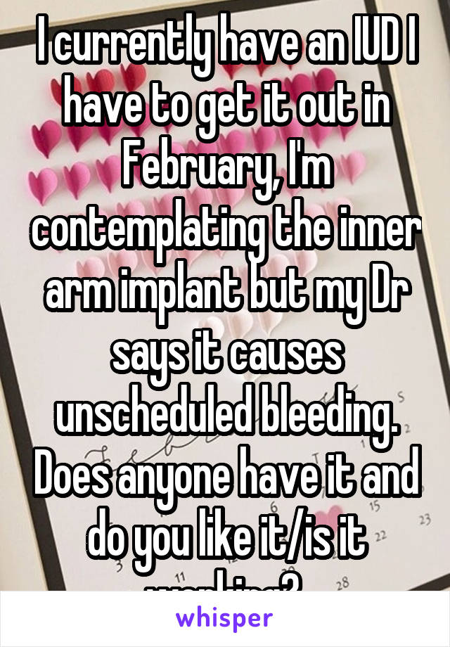 I currently have an IUD I have to get it out in February, I'm contemplating the inner arm implant but my Dr says it causes unscheduled bleeding. Does anyone have it and do you like it/is it working? 