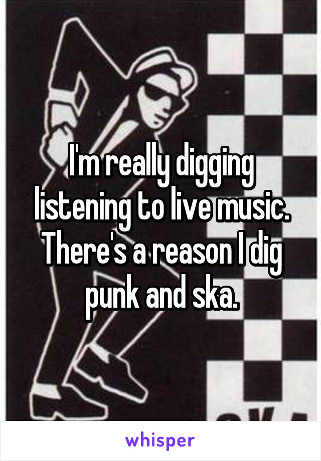 I'm really digging listening to live music. There's a reason I dig punk and ska.