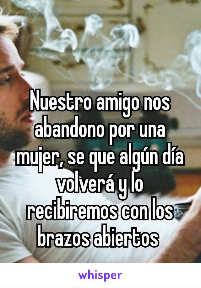 Nuestro amigo nos abandono por una mujer, se que algún día volverá y lo recibiremos con los brazos abiertos 