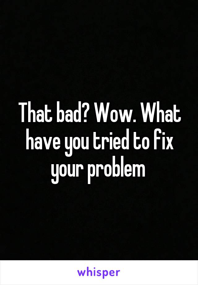 That bad? Wow. What have you tried to fix your problem 