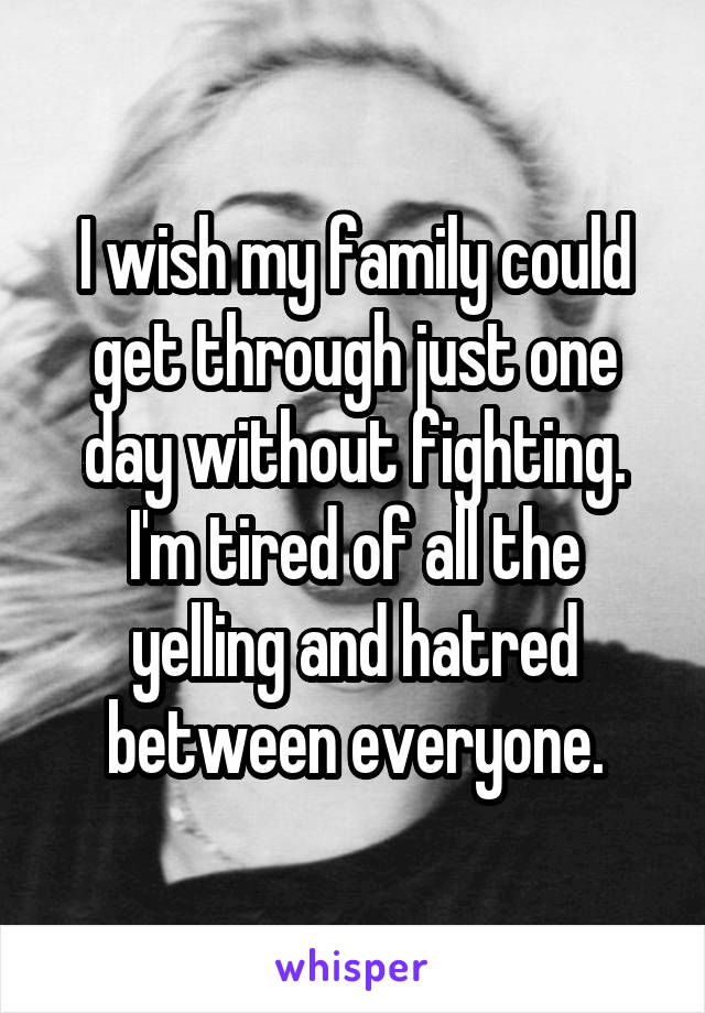 I wish my family could get through just one day without fighting. I'm tired of all the yelling and hatred between everyone.