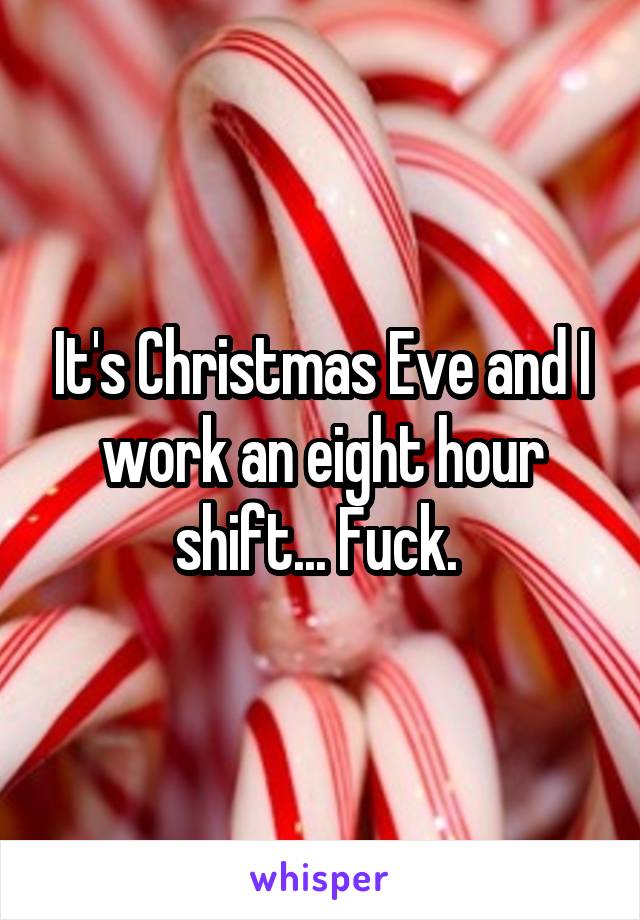 It's Christmas Eve and I work an eight hour shift... Fuck. 