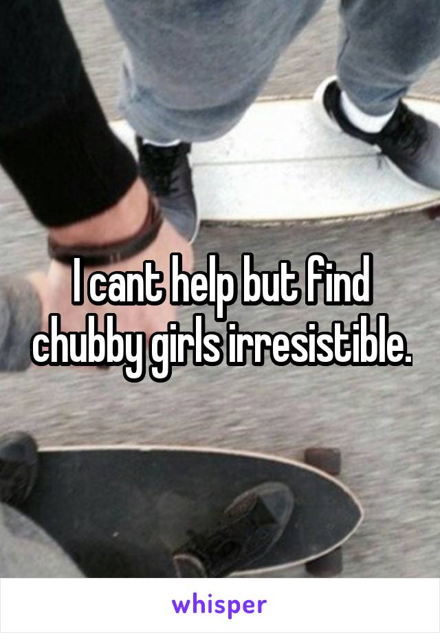 I cant help but find chubby girls irresistible.