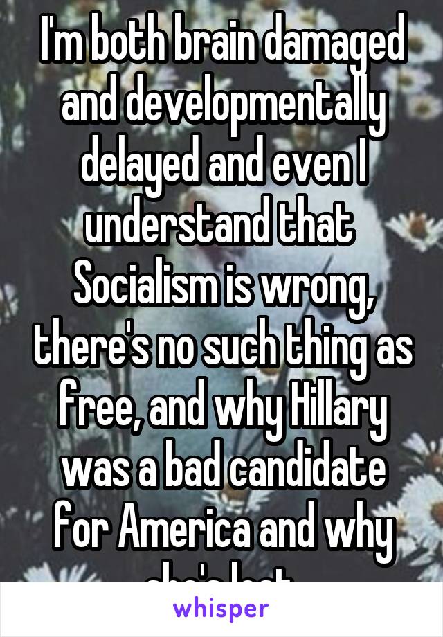 I'm both brain damaged and developmentally delayed and even I understand that  Socialism is wrong, there's no such thing as free, and why Hillary was a bad candidate for America and why she's lost 