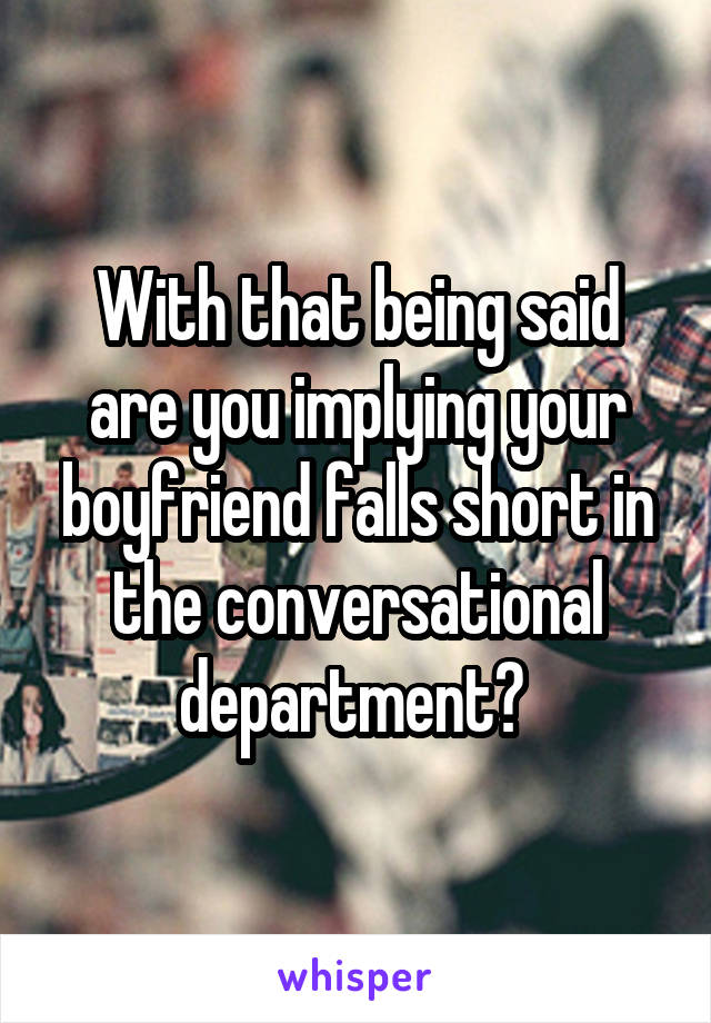 With that being said are you implying your boyfriend falls short in the conversational department? 