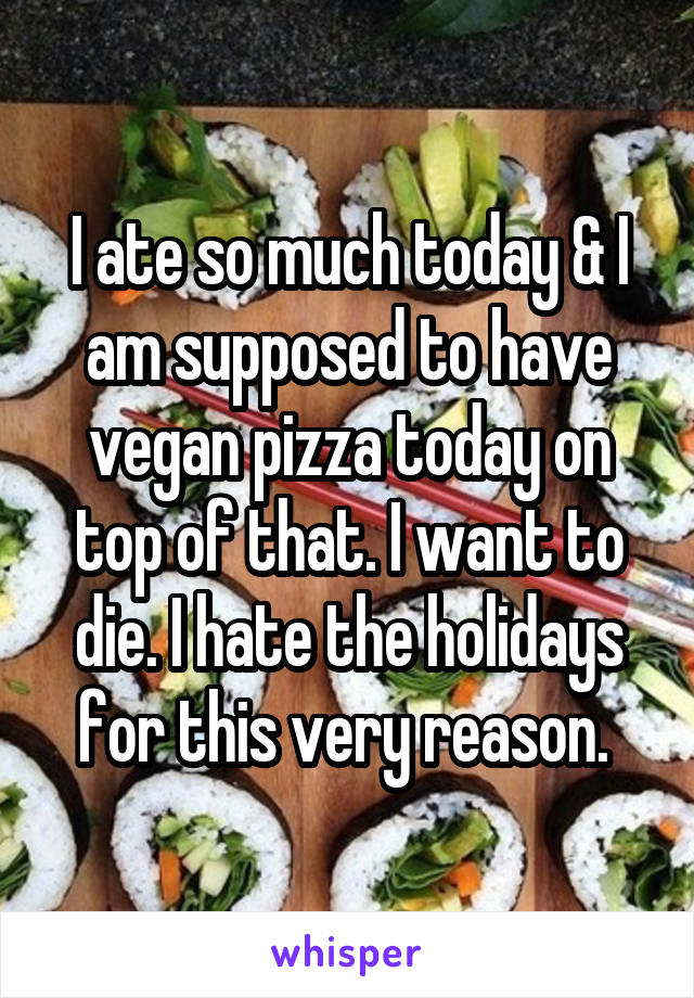 I ate so much today & I am supposed to have vegan pizza today on top of that. I want to die. I hate the holidays for this very reason. 