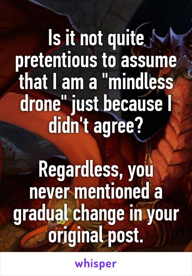 Is it not quite pretentious to assume that I am a "mindless drone" just because I didn't agree?

Regardless, you never mentioned a gradual change in your original post.