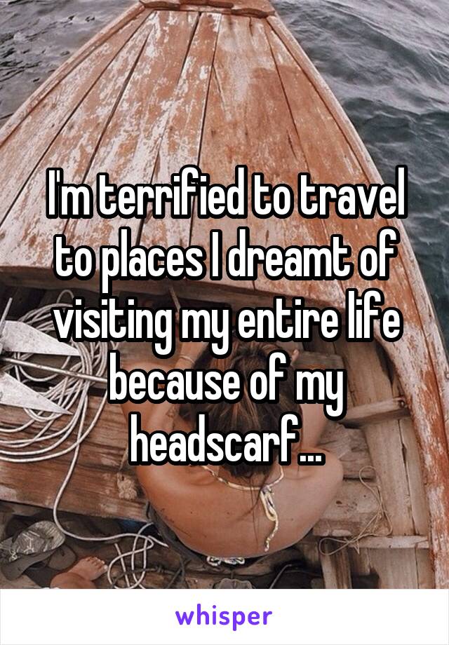 I'm terrified to travel to places I dreamt of visiting my entire life because of my headscarf...