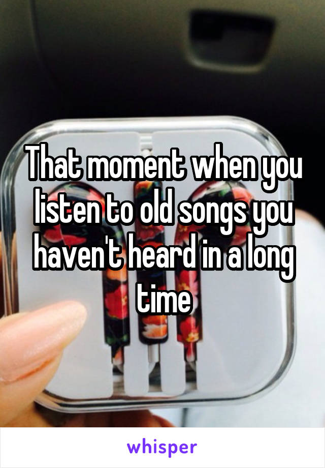 That moment when you listen to old songs you haven't heard in a long time