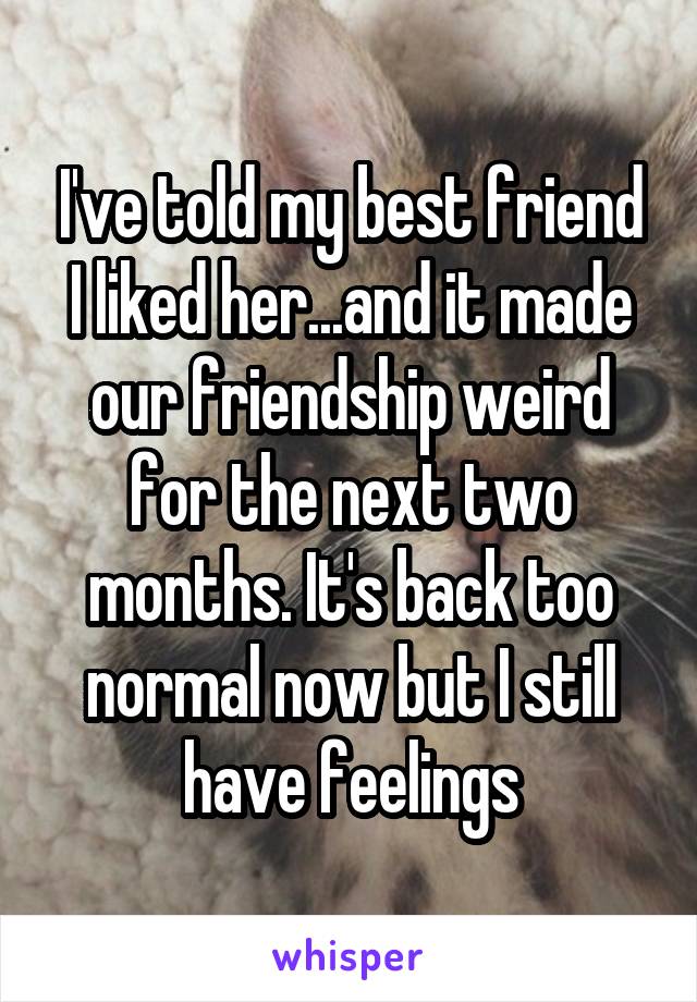 I've told my best friend I liked her...and it made our friendship weird for the next two months. It's back too normal now but I still have feelings