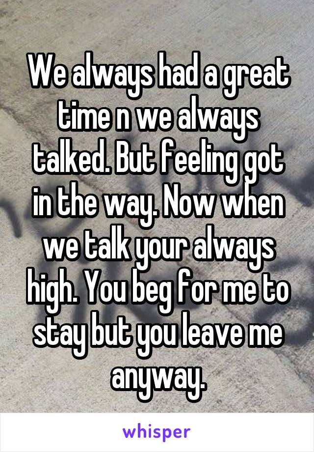 We always had a great time n we always talked. But feeling got in the way. Now when we talk your always high. You beg for me to stay but you leave me anyway.