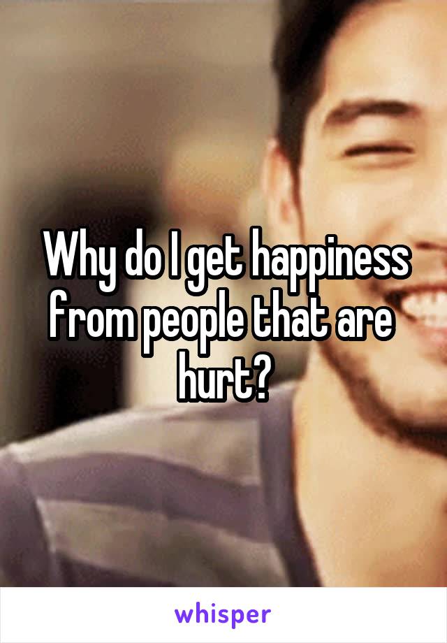 Why do I get happiness from people that are  hurt?