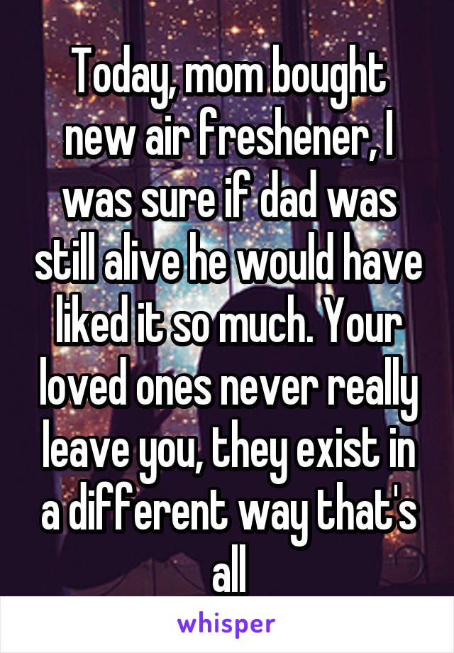 Today, mom bought new air freshener, I was sure if dad was still alive he would have liked it so much. Your loved ones never really leave you, they exist in a different way that's all