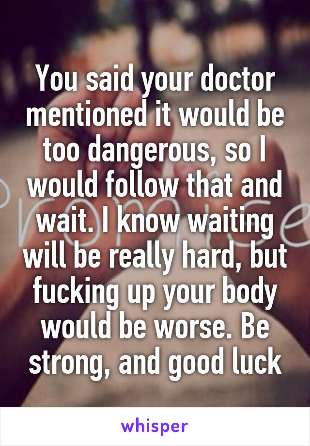 You said your doctor mentioned it would be too dangerous, so I would follow that and wait. I know waiting will be really hard, but fucking up your body would be worse. Be strong, and good luck